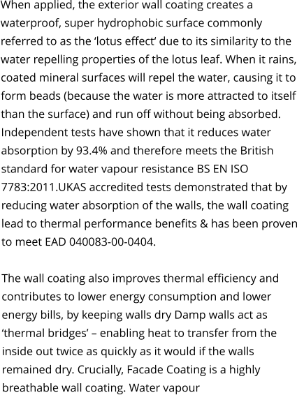 When applied, the exterior wall coating creates a waterproof, super hydrophobic surface commonly referred to as the ‘lotus effect‘ due to its similarity to the water repelling properties of the lotus leaf. When it rains, coated mineral surfaces will repel the water, causing it to form beads (because the water is more attracted to itself than the surface) and run off without being absorbed. Independent tests have shown that it reduces water absorption by 93.4% and therefore meets the British standard for water vapour resistance BS EN ISO 7783:2011.UKAS accredited tests demonstrated that by reducing water absorption of the walls, the wall coating lead to thermal performance benefits & has been proven to meet EAD 040083-00-0404.  The wall coating also improves thermal efficiency and contributes to lower energy consumption and lower energy bills, by keeping walls dry Damp walls act as ‘thermal bridges’ – enabling heat to transfer from the inside out twice as quickly as it would if the walls remained dry. Crucially, Facade Coating is a highly breathable wall coating. Water vapour